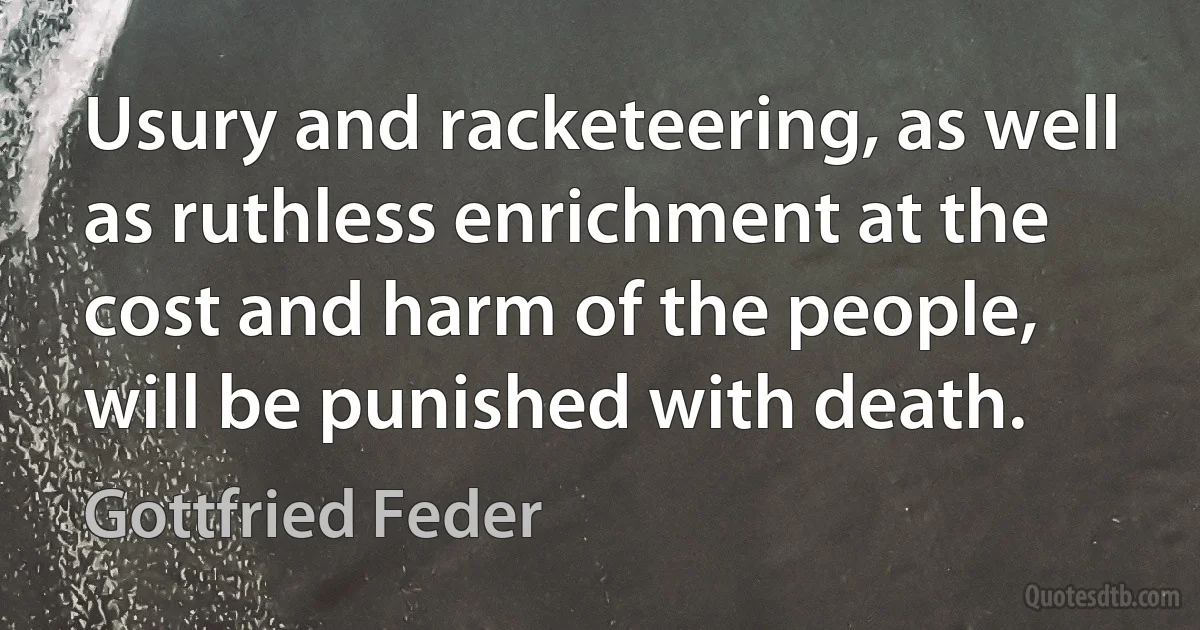 Usury and racketeering, as well as ruthless enrichment at the cost and harm of the people, will be punished with death. (Gottfried Feder)