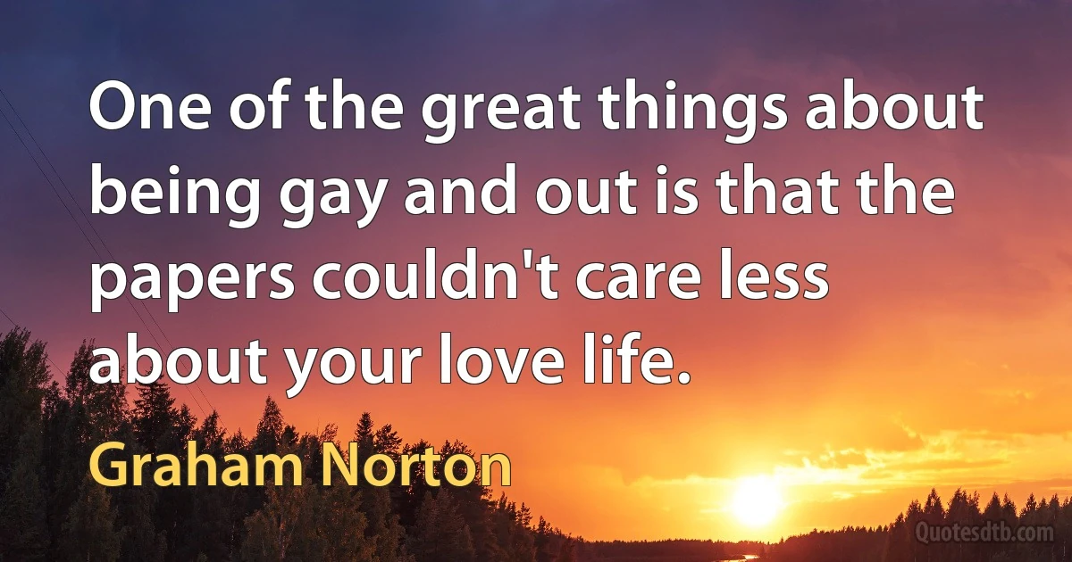 One of the great things about being gay and out is that the papers couldn't care less about your love life. (Graham Norton)