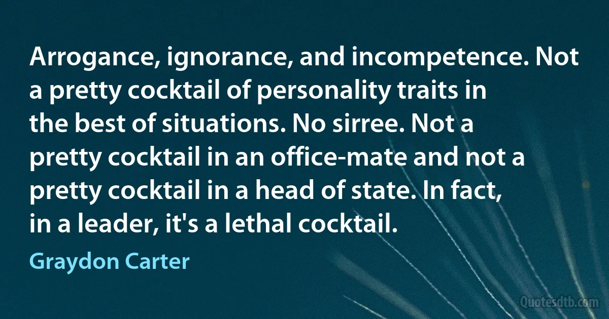 Arrogance, ignorance, and incompetence. Not a pretty cocktail of personality traits in the best of situations. No sirree. Not a pretty cocktail in an office-mate and not a pretty cocktail in a head of state. In fact, in a leader, it's a lethal cocktail. (Graydon Carter)