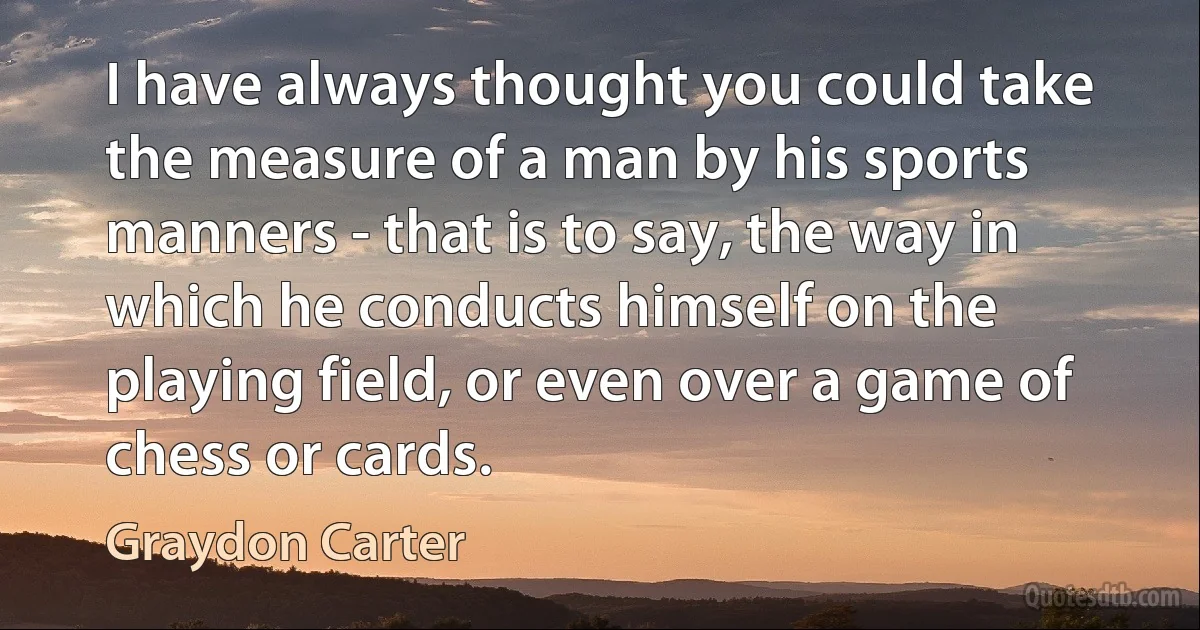 I have always thought you could take the measure of a man by his sports manners - that is to say, the way in which he conducts himself on the playing field, or even over a game of chess or cards. (Graydon Carter)