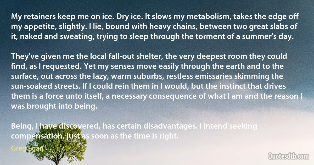 My retainers keep me on ice. Dry ice. It slows my metabolism, takes the edge off my appetite, slightly. I lie, bound with heavy chains, between two great slabs of it, naked and sweating, trying to sleep through the torment of a summer's day.

They've given me the local fall-out shelter, the very deepest room they could find, as I requested. Yet my senses move easily through the earth and to the surface, out across the lazy, warm suburbs, restless emissaries skimming the sun-soaked streets. If I could rein them in I would, but the instinct that drives them is a force unto itself, a necessary consequence of what I am and the reason I was brought into being.

Being, I have discovered, has certain disadvantages. I intend seeking compensation, just as soon as the time is right. (Greg Egan)