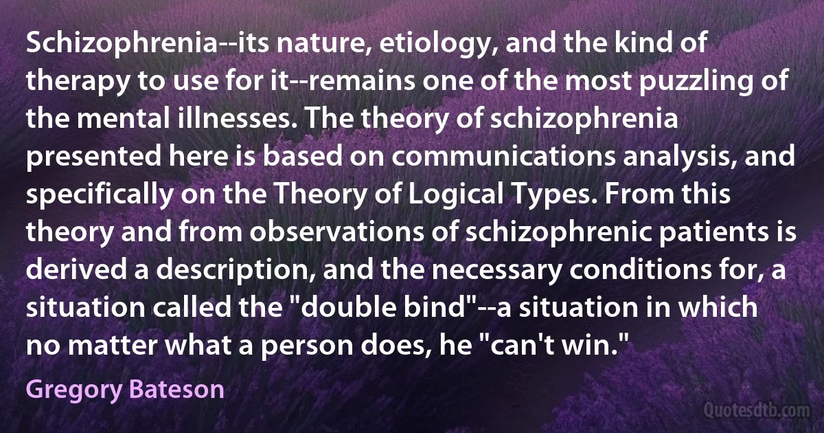 Schizophrenia--its nature, etiology, and the kind of therapy to use for it--remains one of the most puzzling of the mental illnesses. The theory of schizophrenia presented here is based on communications analysis, and specifically on the Theory of Logical Types. From this theory and from observations of schizophrenic patients is derived a description, and the necessary conditions for, a situation called the "double bind"--a situation in which no matter what a person does, he "can't win." (Gregory Bateson)