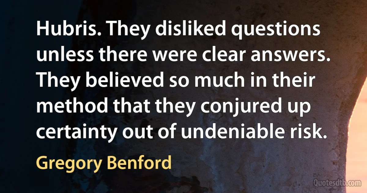 Hubris. They disliked questions unless there were clear answers. They believed so much in their method that they conjured up certainty out of undeniable risk. (Gregory Benford)