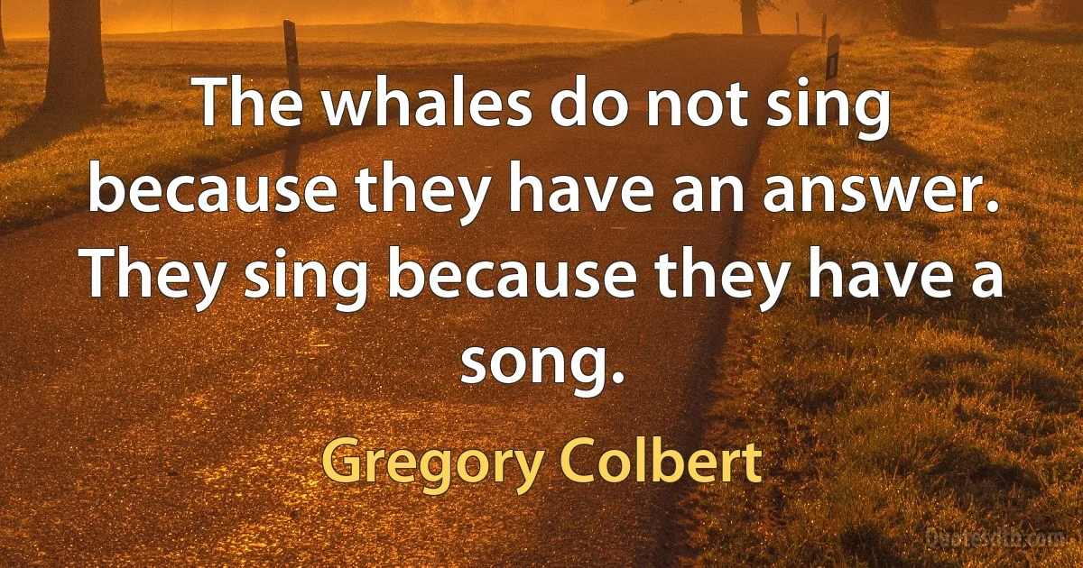 The whales do not sing because they have an answer. They sing because they have a song. (Gregory Colbert)