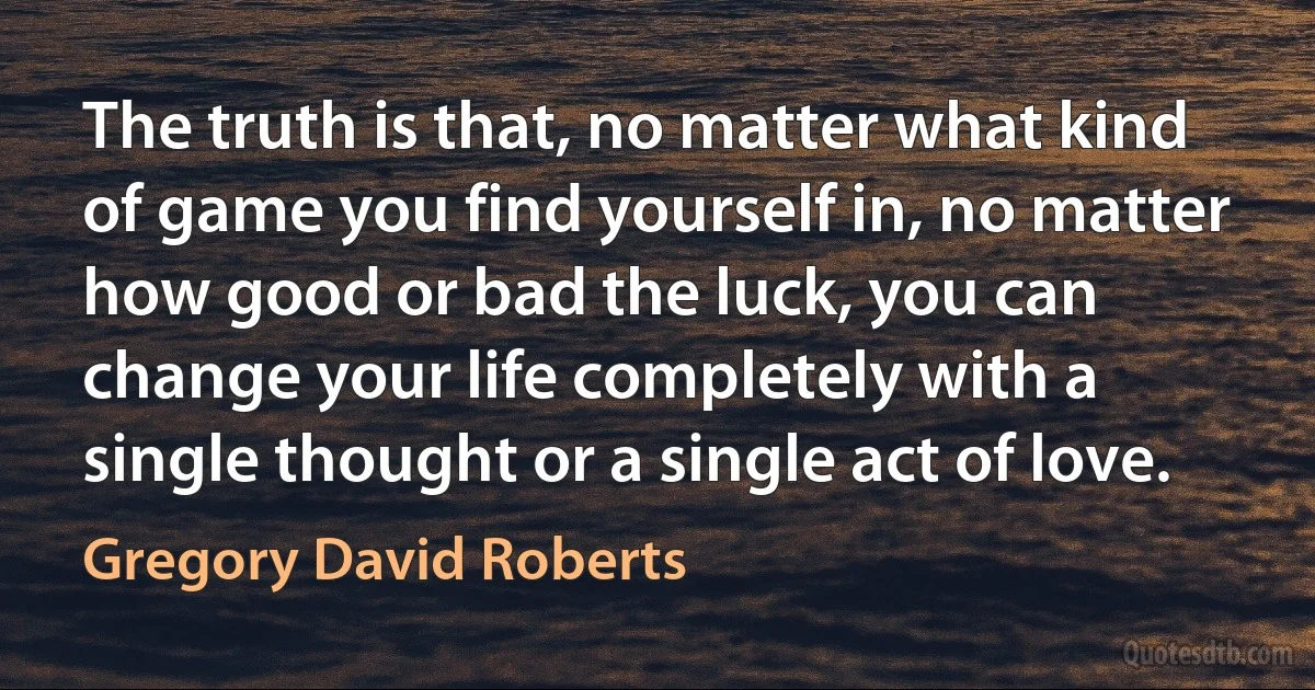 The truth is that, no matter what kind of game you find yourself in, no matter how good or bad the luck, you can change your life completely with a single thought or a single act of love. (Gregory David Roberts)