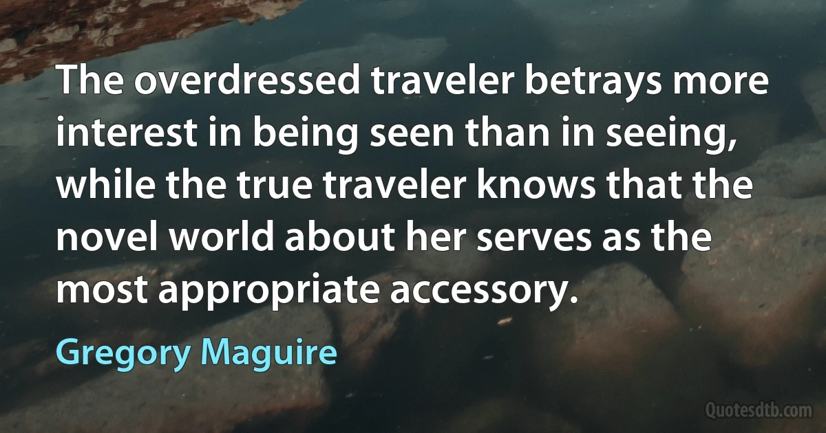 The overdressed traveler betrays more interest in being seen than in seeing, while the true traveler knows that the novel world about her serves as the most appropriate accessory. (Gregory Maguire)