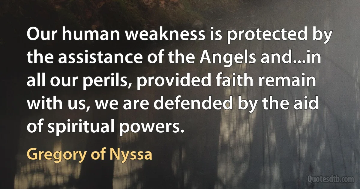 Our human weakness is protected by the assistance of the Angels and...in all our perils, provided faith remain with us, we are defended by the aid of spiritual powers. (Gregory of Nyssa)