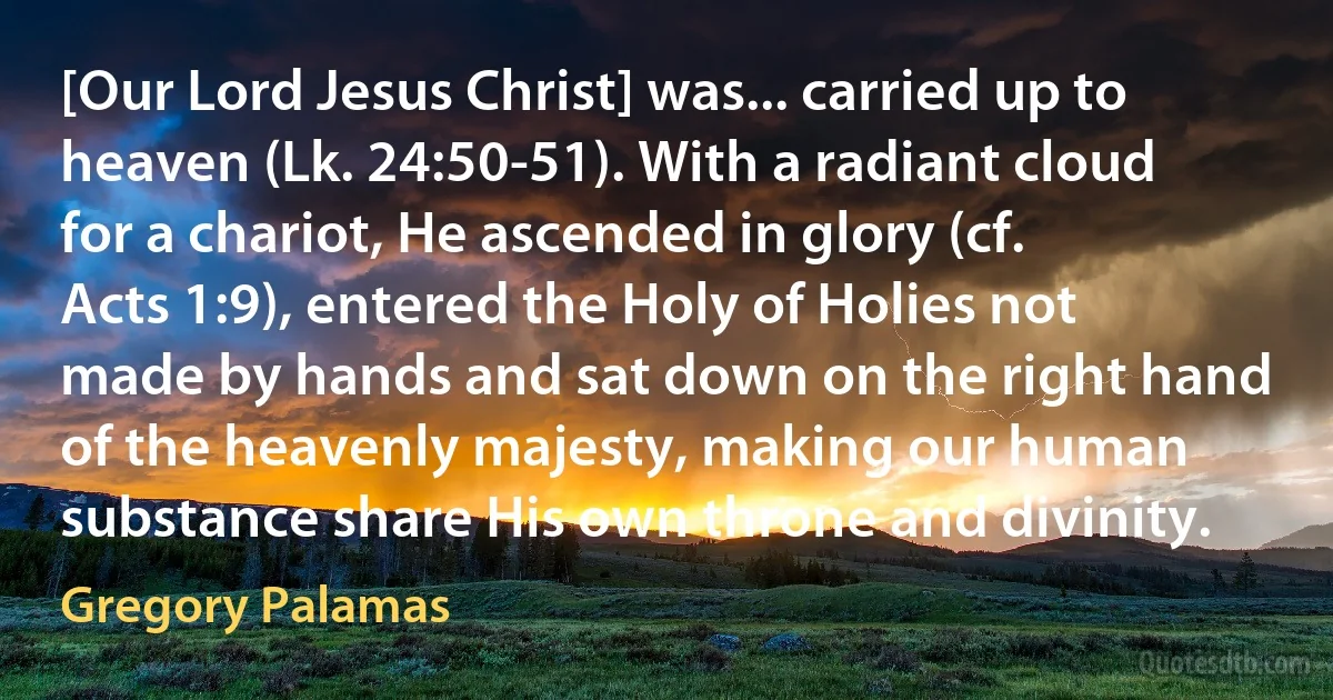 [Our Lord Jesus Christ] was... carried up to heaven (Lk. 24:50-51). With a radiant cloud for a chariot, He ascended in glory (cf. Acts 1:9), entered the Holy of Holies not made by hands and sat down on the right hand of the heavenly majesty, making our human substance share His own throne and divinity. (Gregory Palamas)