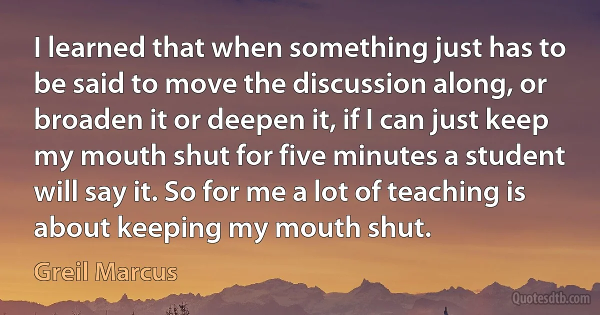 I learned that when something just has to be said to move the discussion along, or broaden it or deepen it, if I can just keep my mouth shut for five minutes a student will say it. So for me a lot of teaching is about keeping my mouth shut. (Greil Marcus)