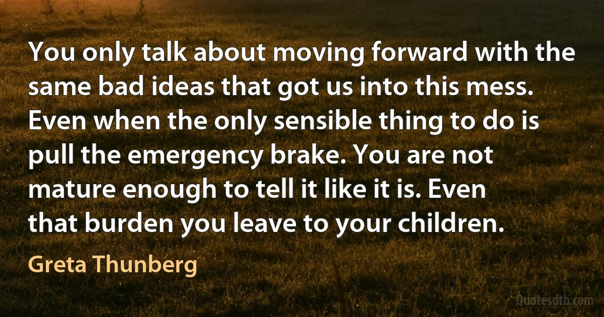 You only talk about moving forward with the same bad ideas that got us into this mess. Even when the only sensible thing to do is pull the emergency brake. You are not mature enough to tell it like it is. Even that burden you leave to your children. (Greta Thunberg)