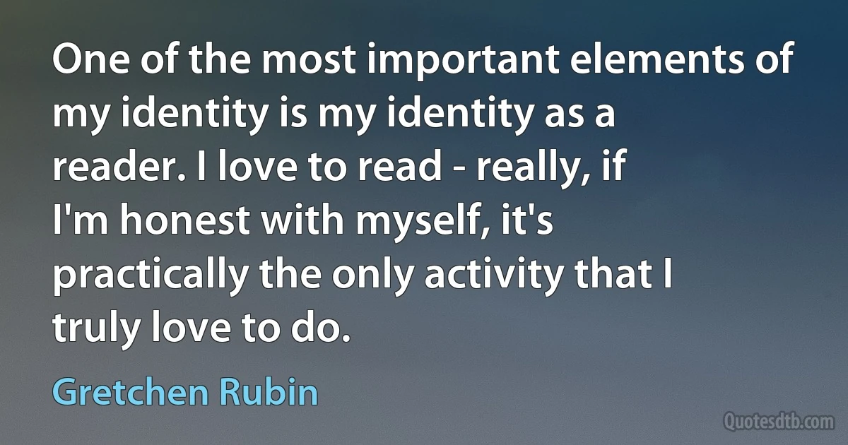 One of the most important elements of my identity is my identity as a reader. I love to read - really, if I'm honest with myself, it's practically the only activity that I truly love to do. (Gretchen Rubin)