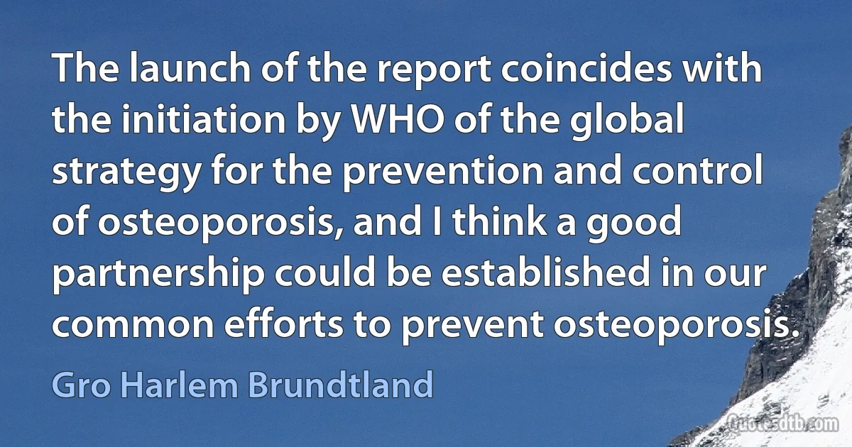 The launch of the report coincides with the initiation by WHO of the global strategy for the prevention and control of osteoporosis, and I think a good partnership could be established in our common efforts to prevent osteoporosis. (Gro Harlem Brundtland)