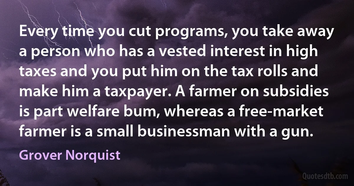 Every time you cut programs, you take away a person who has a vested interest in high taxes and you put him on the tax rolls and make him a taxpayer. A farmer on subsidies is part welfare bum, whereas a free-market farmer is a small businessman with a gun. (Grover Norquist)