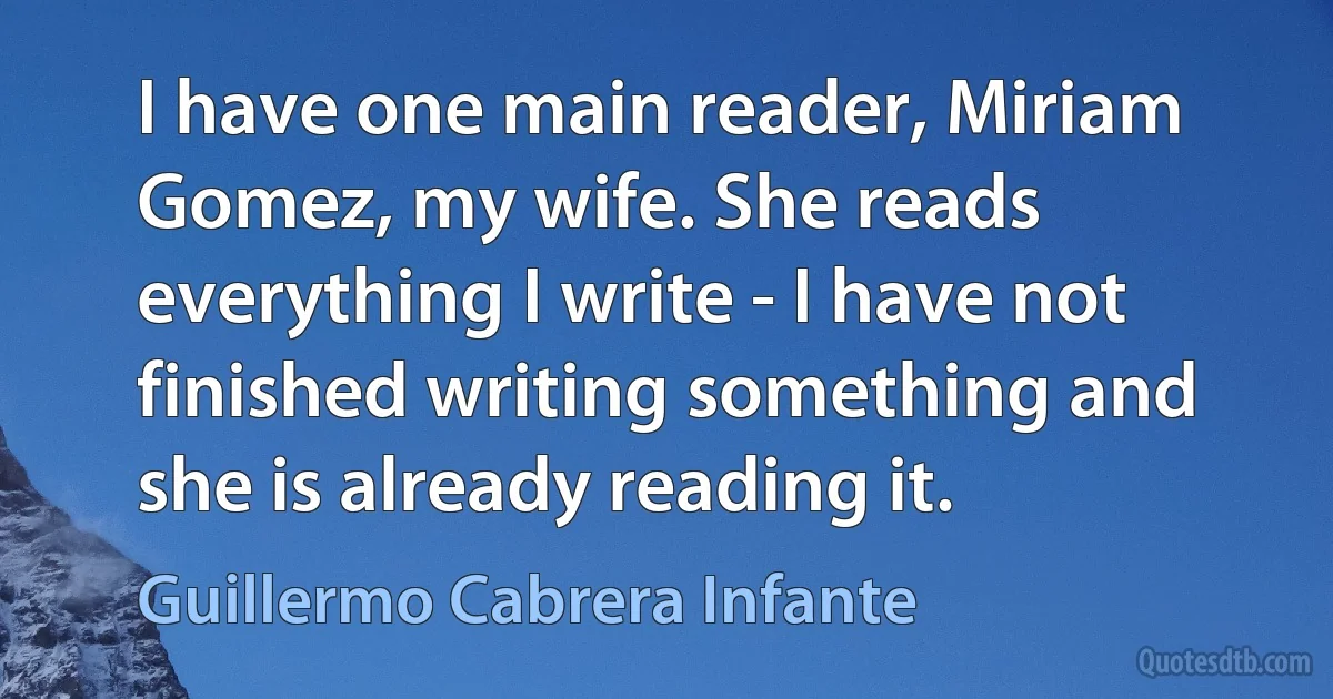 I have one main reader, Miriam Gomez, my wife. She reads everything I write - I have not finished writing something and she is already reading it. (Guillermo Cabrera Infante)