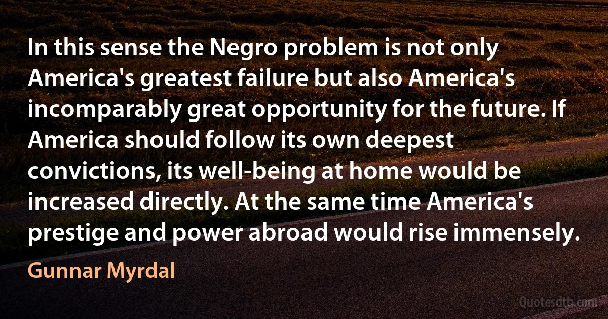 In this sense the Negro problem is not only America's greatest failure but also America's incomparably great opportunity for the future. If America should follow its own deepest convictions, its well-being at home would be increased directly. At the same time America's prestige and power abroad would rise immensely. (Gunnar Myrdal)