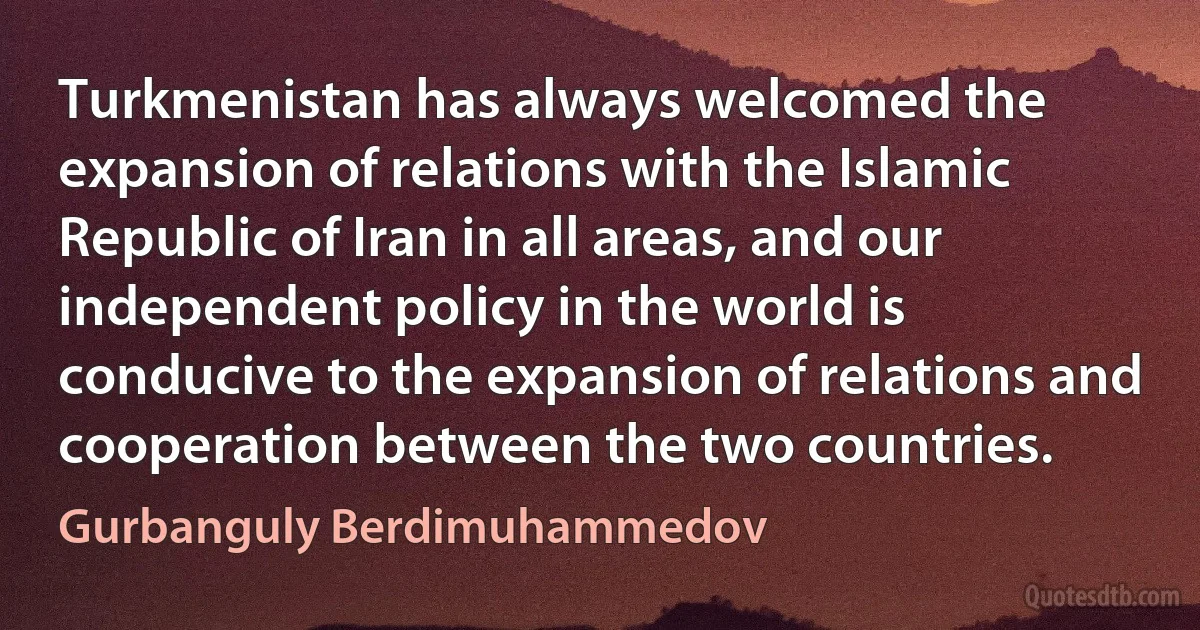 Turkmenistan has always welcomed the expansion of relations with the Islamic Republic of Iran in all areas, and our independent policy in the world is conducive to the expansion of relations and cooperation between the two countries. (Gurbanguly Berdimuhammedov)