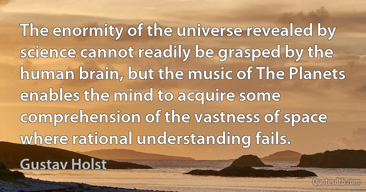 The enormity of the universe revealed by science cannot readily be grasped by the human brain, but the music of The Planets enables the mind to acquire some comprehension of the vastness of space where rational understanding fails. (Gustav Holst)