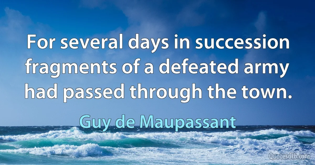 For several days in succession fragments of a defeated army had passed through the town. (Guy de Maupassant)