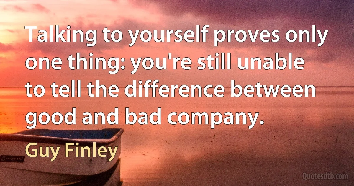 Talking to yourself proves only one thing: you're still unable to tell the difference between good and bad company. (Guy Finley)