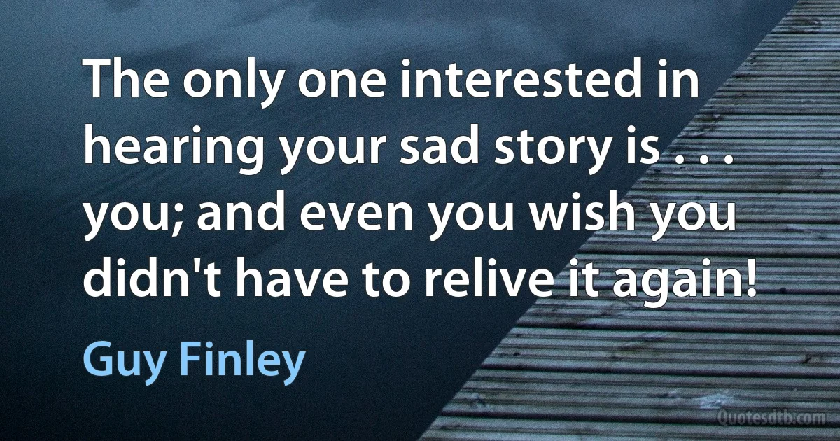 The only one interested in hearing your sad story is . . . you; and even you wish you didn't have to relive it again! (Guy Finley)