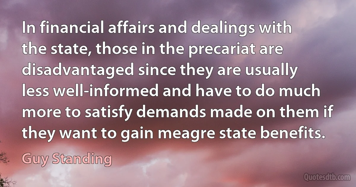 In financial affairs and dealings with the state, those in the precariat are disadvantaged since they are usually less well-informed and have to do much more to satisfy demands made on them if they want to gain meagre state benefits. (Guy Standing)