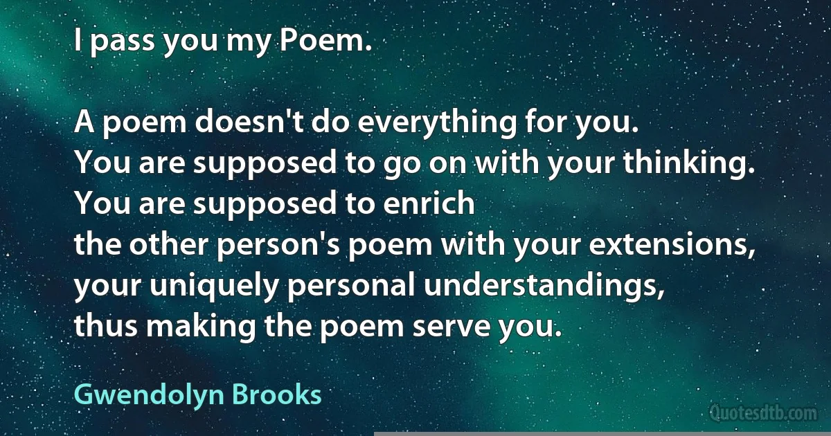 I pass you my Poem.

A poem doesn't do everything for you.
You are supposed to go on with your thinking.
You are supposed to enrich
the other person's poem with your extensions,
your uniquely personal understandings,
thus making the poem serve you. (Gwendolyn Brooks)