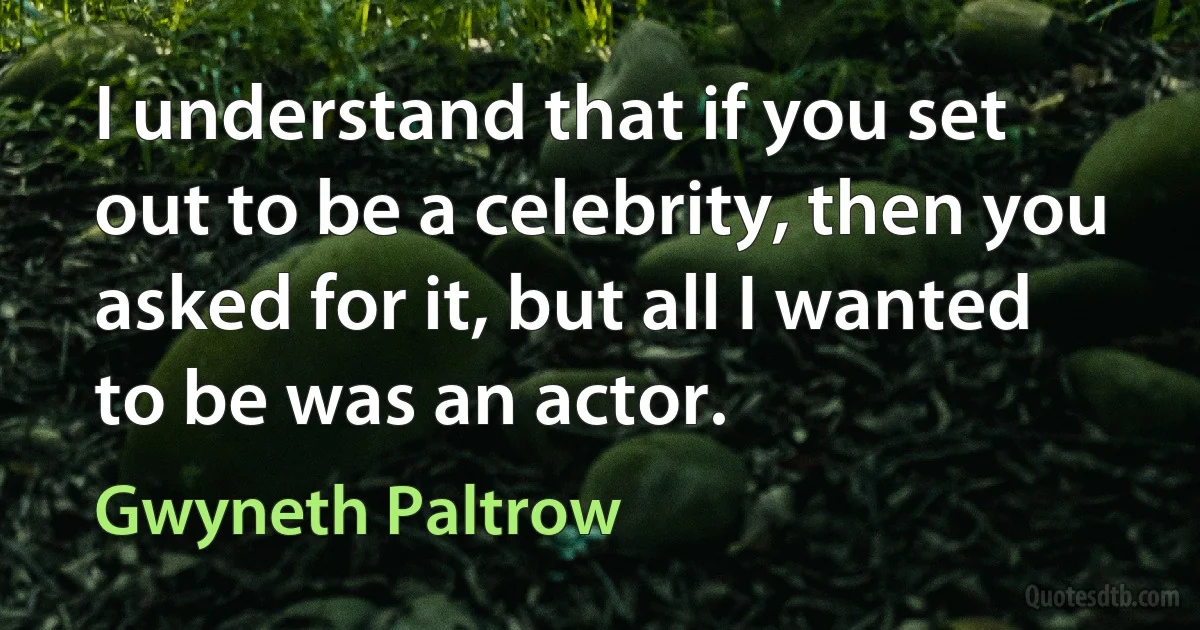 I understand that if you set out to be a celebrity, then you asked for it, but all I wanted to be was an actor. (Gwyneth Paltrow)