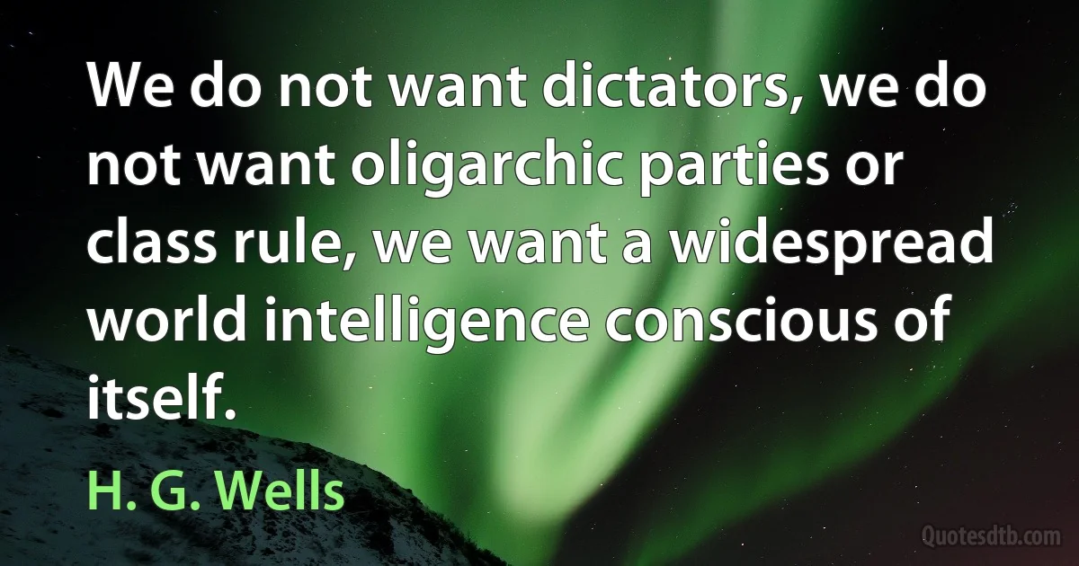 We do not want dictators, we do not want oligarchic parties or class rule, we want a widespread world intelligence conscious of itself. (H. G. Wells)