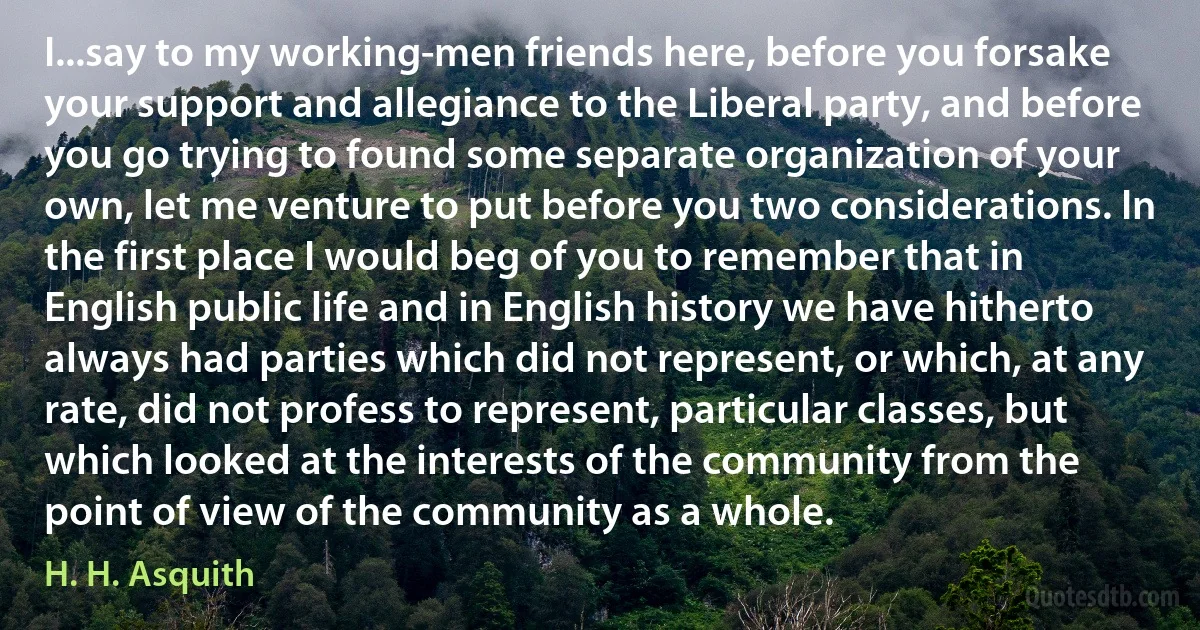 I...say to my working-men friends here, before you forsake your support and allegiance to the Liberal party, and before you go trying to found some separate organization of your own, let me venture to put before you two considerations. In the first place I would beg of you to remember that in English public life and in English history we have hitherto always had parties which did not represent, or which, at any rate, did not profess to represent, particular classes, but which looked at the interests of the community from the point of view of the community as a whole. (H. H. Asquith)