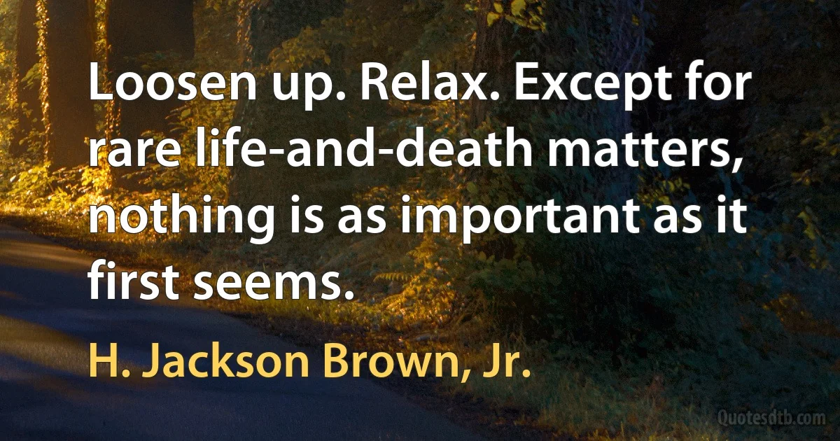 Loosen up. Relax. Except for rare life-and-death matters, nothing is as important as it first seems. (H. Jackson Brown, Jr.)