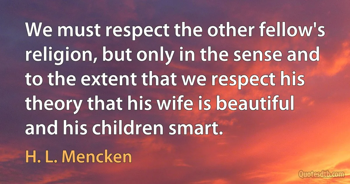 We must respect the other fellow's religion, but only in the sense and to the extent that we respect his theory that his wife is beautiful and his children smart. (H. L. Mencken)