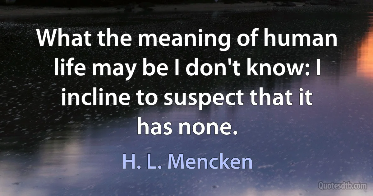 What the meaning of human life may be I don't know: I incline to suspect that it has none. (H. L. Mencken)