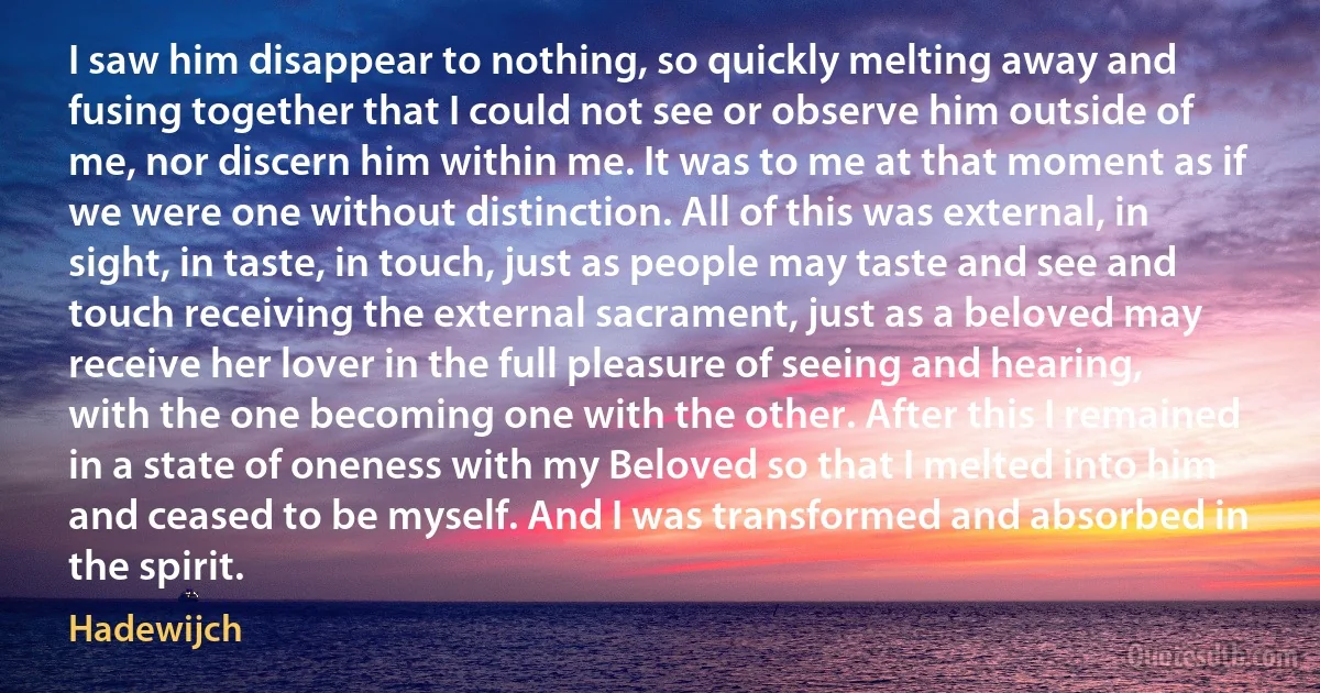 I saw him disappear to nothing, so quickly melting away and fusing together that I could not see or observe him outside of me, nor discern him within me. It was to me at that moment as if we were one without distinction. All of this was external, in sight, in taste, in touch, just as people may taste and see and touch receiving the external sacrament, just as a beloved may receive her lover in the full pleasure of seeing and hearing, with the one becoming one with the other. After this I remained in a state of oneness with my Beloved so that I melted into him and ceased to be myself. And I was transformed and absorbed in the spirit. (Hadewijch)