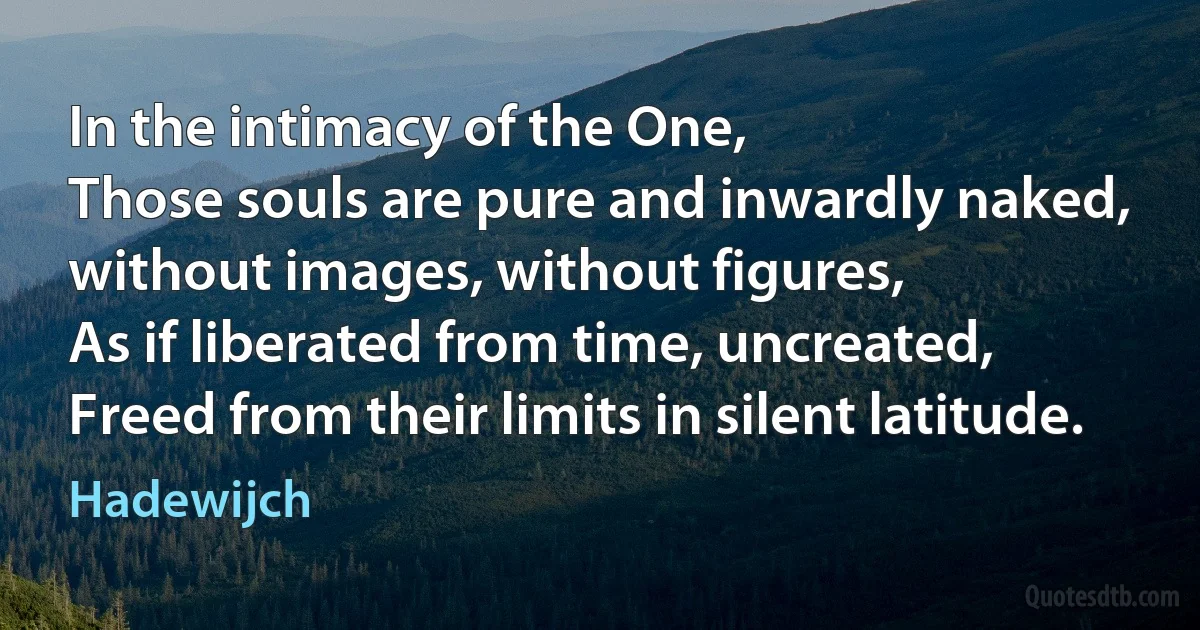 In the intimacy of the One,
Those souls are pure and inwardly naked,
without images, without figures,
As if liberated from time, uncreated,
Freed from their limits in silent latitude. (Hadewijch)