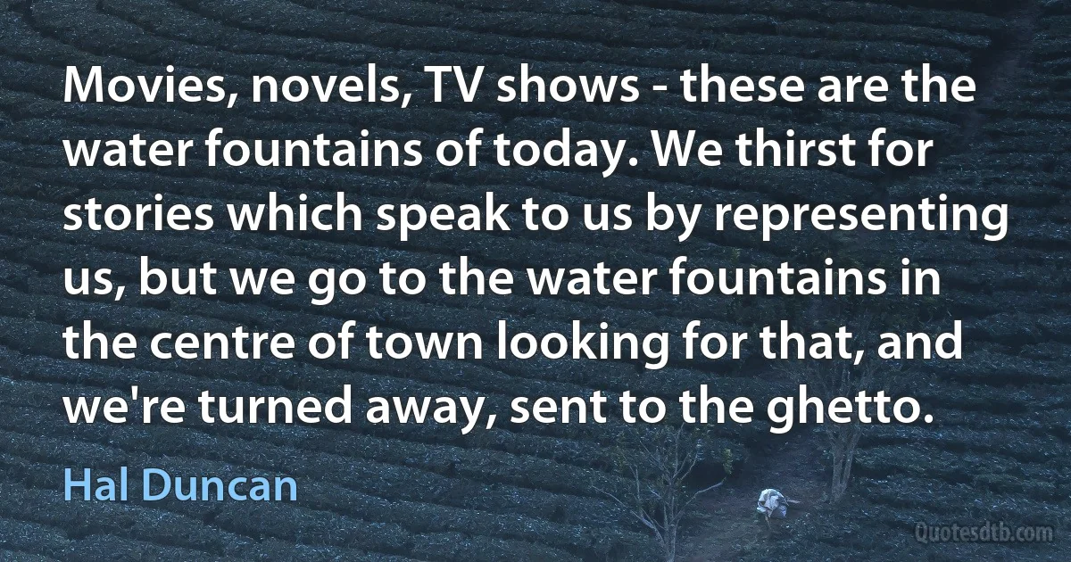 Movies, novels, TV shows - these are the water fountains of today. We thirst for stories which speak to us by representing us, but we go to the water fountains in the centre of town looking for that, and we're turned away, sent to the ghetto. (Hal Duncan)