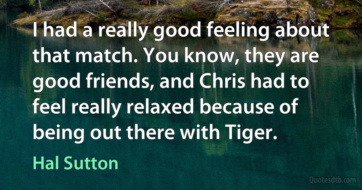 I had a really good feeling about that match. You know, they are good friends, and Chris had to feel really relaxed because of being out there with Tiger. (Hal Sutton)