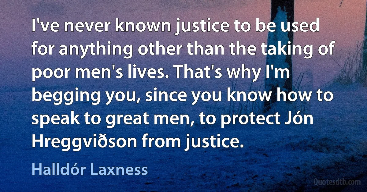 I've never known justice to be used for anything other than the taking of poor men's lives. That's why I'm begging you, since you know how to speak to great men, to protect Jón Hreggviðson from justice. (Halldór Laxness)