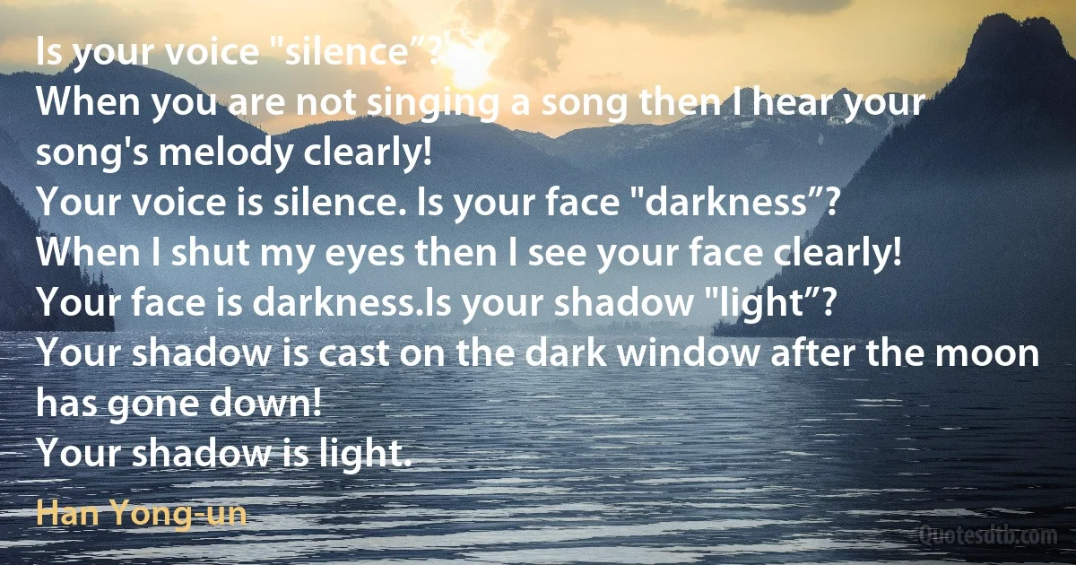 Is your voice "silence”?
When you are not singing a song then I hear your song's melody clearly!
Your voice is silence. Is your face "darkness”?
When I shut my eyes then I see your face clearly!
Your face is darkness.Is your shadow "light”?
Your shadow is cast on the dark window after the moon has gone down!
Your shadow is light. (Han Yong-un)