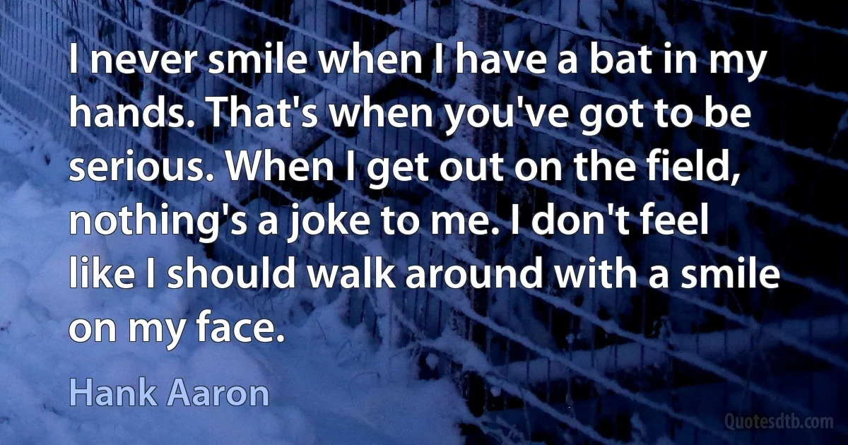 I never smile when I have a bat in my hands. That's when you've got to be serious. When I get out on the field, nothing's a joke to me. I don't feel like I should walk around with a smile on my face. (Hank Aaron)