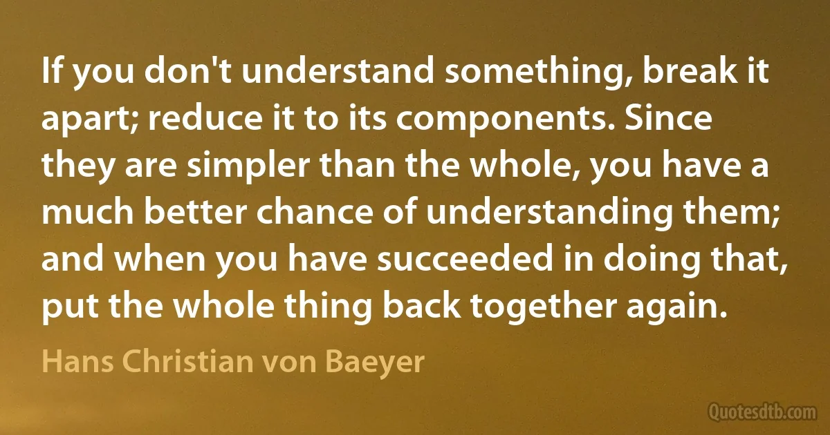 If you don't understand something, break it apart; reduce it to its components. Since they are simpler than the whole, you have a much better chance of understanding them; and when you have succeeded in doing that, put the whole thing back together again. (Hans Christian von Baeyer)