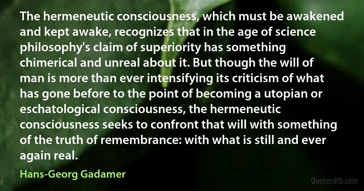 The hermeneutic consciousness, which must be awakened and kept awake, recognizes that in the age of science philosophy's claim of superiority has something chimerical and unreal about it. But though the will of man is more than ever intensifying its criticism of what has gone before to the point of becoming a utopian or eschatological consciousness, the hermeneutic consciousness seeks to confront that will with something of the truth of remembrance: with what is still and ever again real. (Hans-Georg Gadamer)