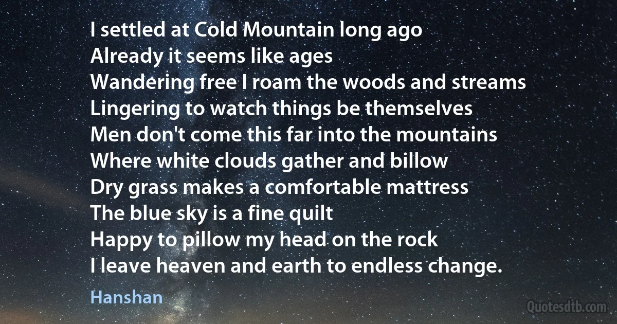 I settled at Cold Mountain long ago
Already it seems like ages
Wandering free I roam the woods and streams
Lingering to watch things be themselves
Men don't come this far into the mountains
Where white clouds gather and billow
Dry grass makes a comfortable mattress
The blue sky is a fine quilt
Happy to pillow my head on the rock
I leave heaven and earth to endless change. (Hanshan)