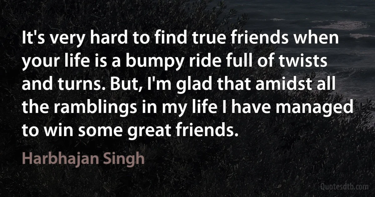 It's very hard to find true friends when your life is a bumpy ride full of twists and turns. But, I'm glad that amidst all the ramblings in my life I have managed to win some great friends. (Harbhajan Singh)