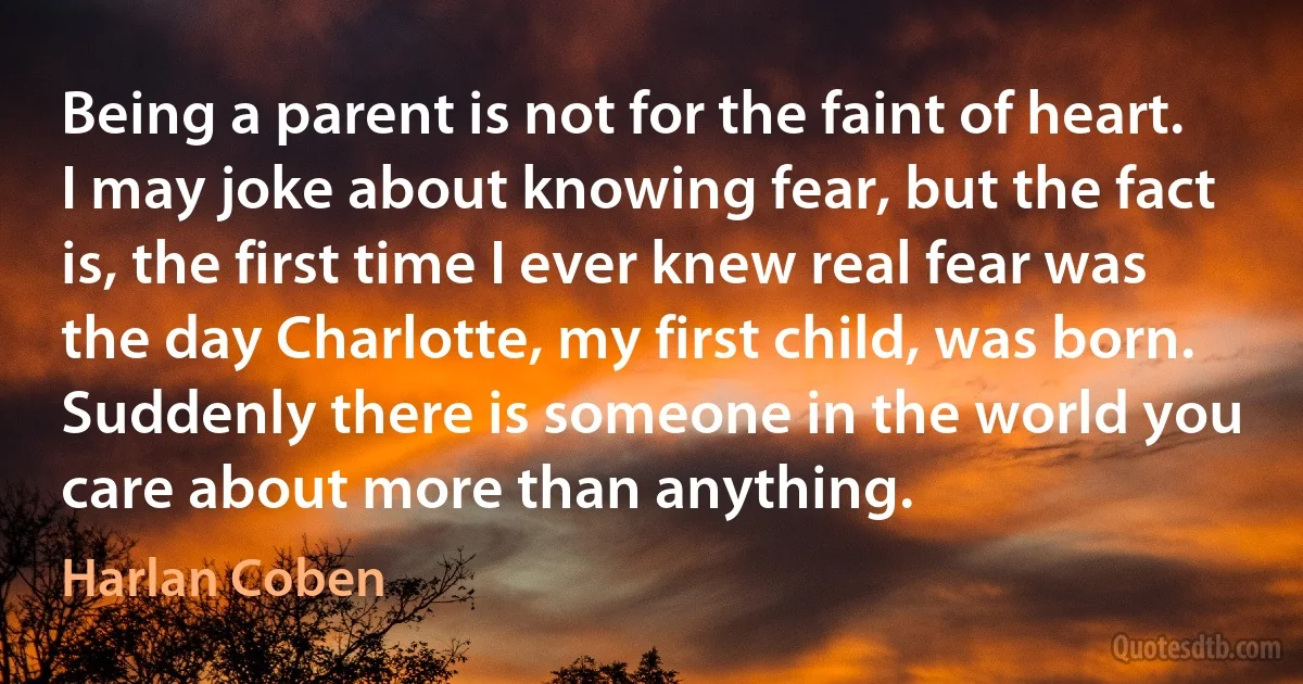 Being a parent is not for the faint of heart. I may joke about knowing fear, but the fact is, the first time I ever knew real fear was the day Charlotte, my first child, was born. Suddenly there is someone in the world you care about more than anything. (Harlan Coben)