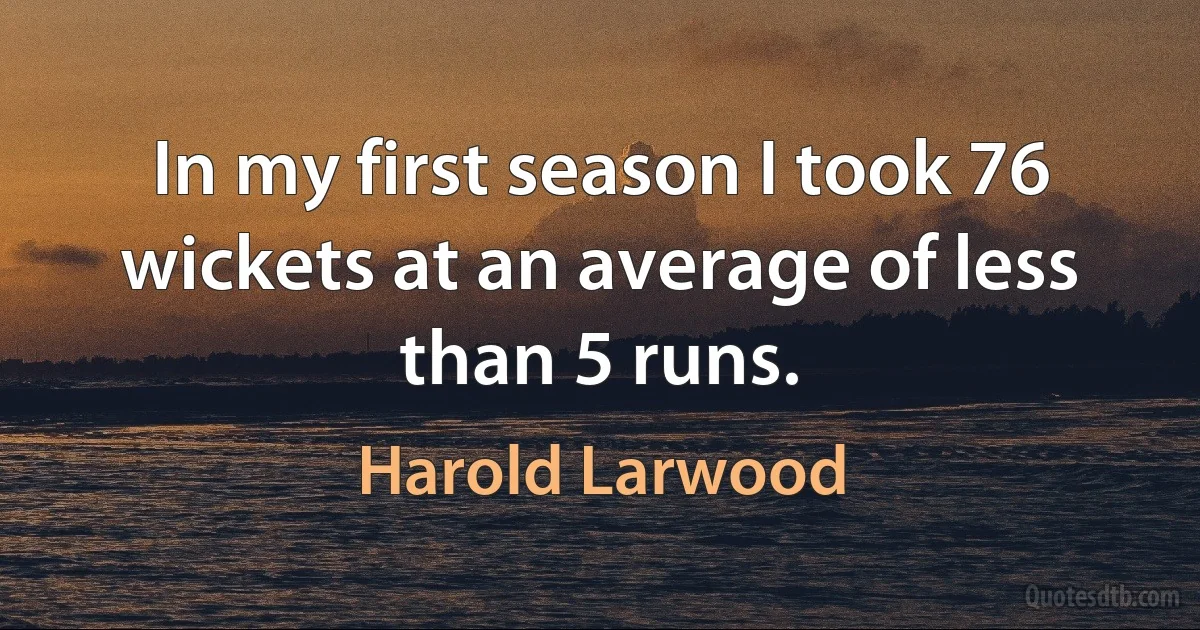 In my first season I took 76 wickets at an average of less than 5 runs. (Harold Larwood)