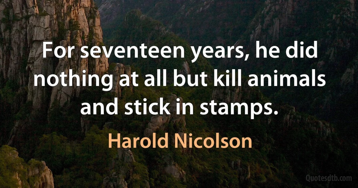 For seventeen years, he did nothing at all but kill animals and stick in stamps. (Harold Nicolson)