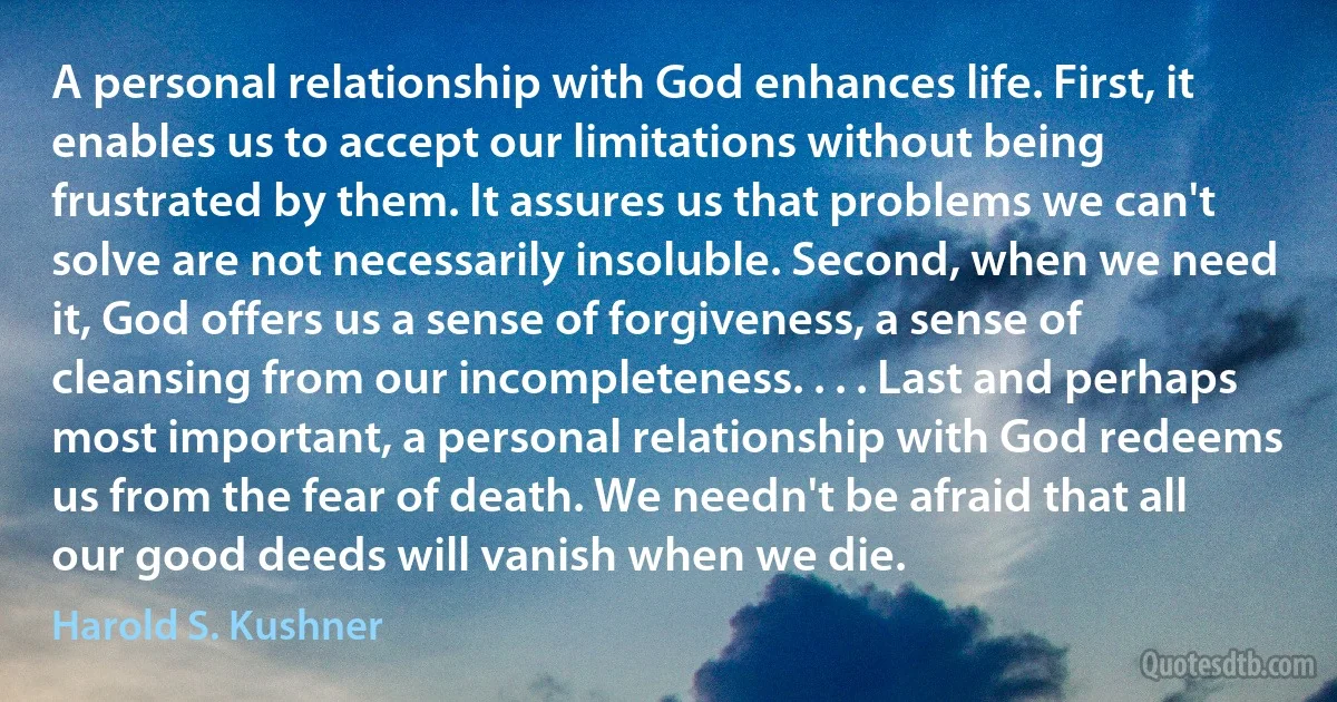 A personal relationship with God enhances life. First, it enables us to accept our limitations without being frustrated by them. It assures us that problems we can't solve are not necessarily insoluble. Second, when we need it, God offers us a sense of forgiveness, a sense of cleansing from our incompleteness. . . . Last and perhaps most important, a personal relationship with God redeems us from the fear of death. We needn't be afraid that all our good deeds will vanish when we die. (Harold S. Kushner)