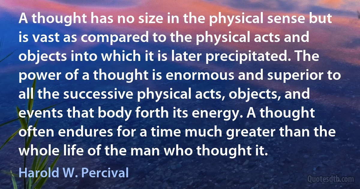 A thought has no size in the physical sense but is vast as compared to the physical acts and objects into which it is later precipitated. The power of a thought is enormous and superior to all the successive physical acts, objects, and events that body forth its energy. A thought often endures for a time much greater than the whole life of the man who thought it. (Harold W. Percival)