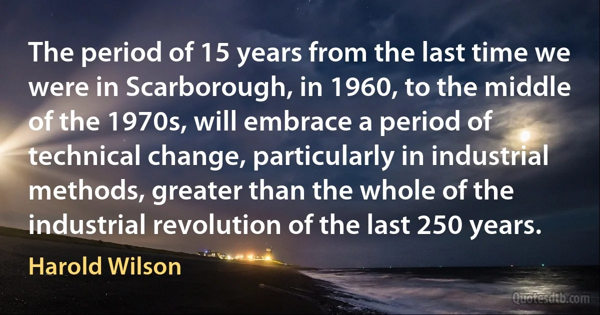 The period of 15 years from the last time we were in Scarborough, in 1960, to the middle of the 1970s, will embrace a period of technical change, particularly in industrial methods, greater than the whole of the industrial revolution of the last 250 years. (Harold Wilson)