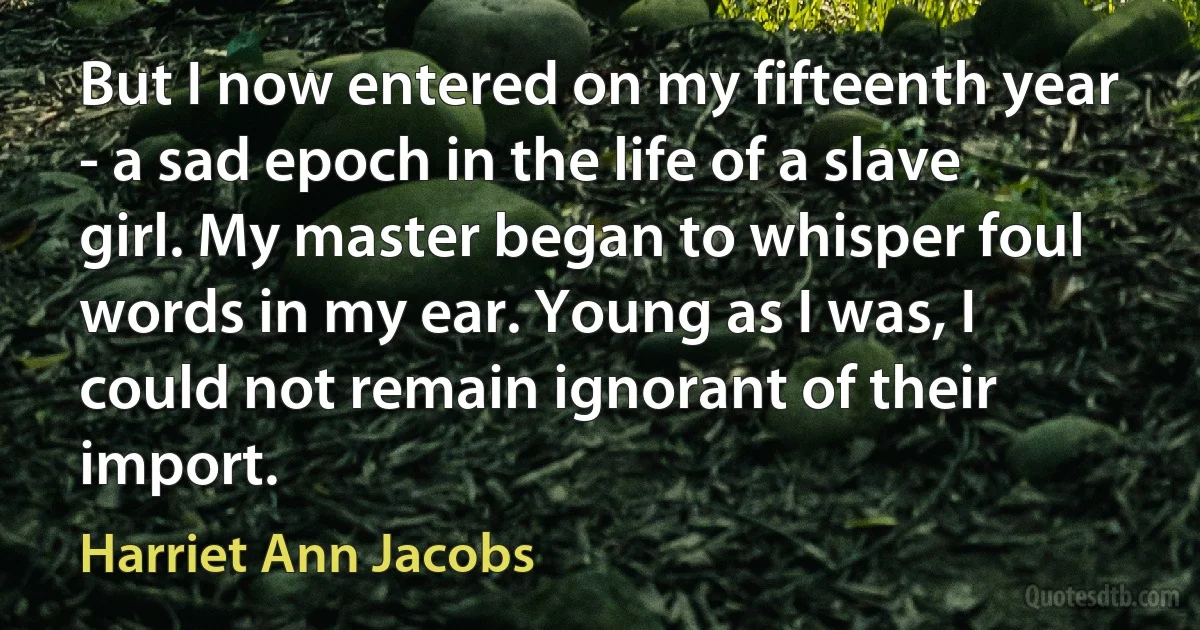 But I now entered on my fifteenth year - a sad epoch in the life of a slave girl. My master began to whisper foul words in my ear. Young as I was, I could not remain ignorant of their import. (Harriet Ann Jacobs)